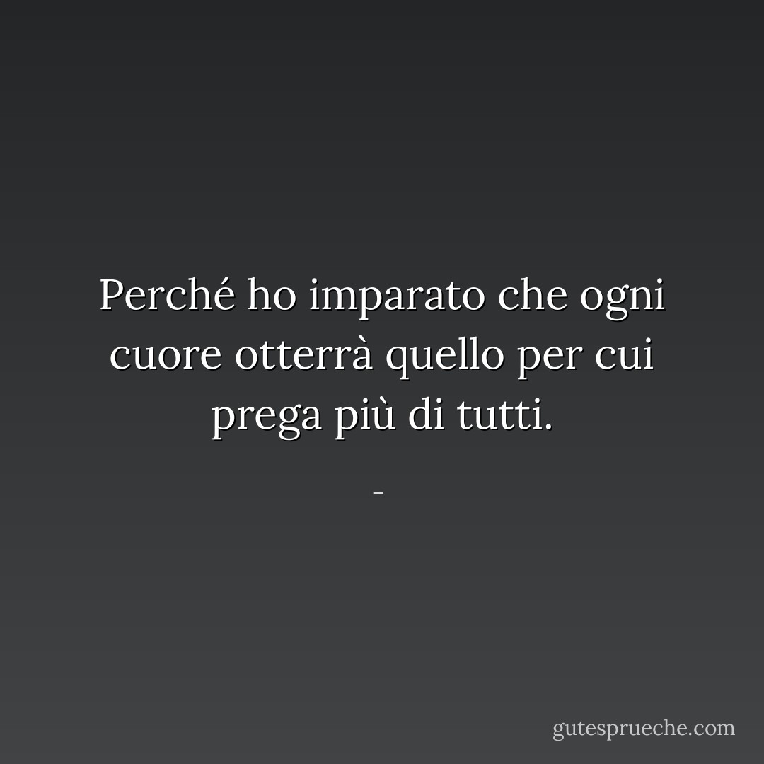 Perché ho imparato che ogni cuore otterrà<br />quello per cui prega<br />più di tutti. - 