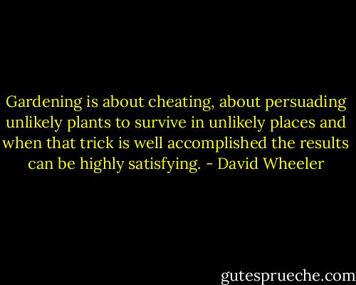Gardening is about cheating, about persuading unlikely plants to survive in unlikely places and when that trick is well accomplished the results can be highly satisfying. - David Wheeler