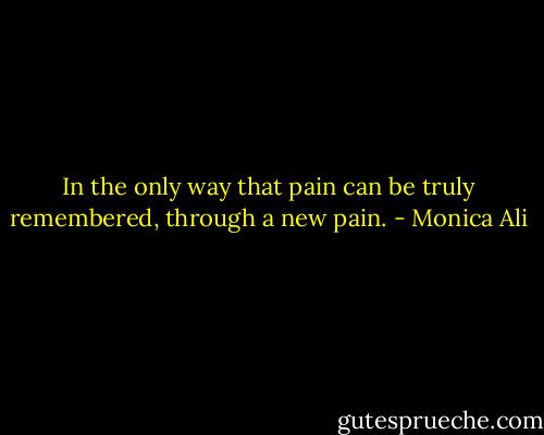 In the only way that pain can be truly remembered, through a new pain. - Monica Ali