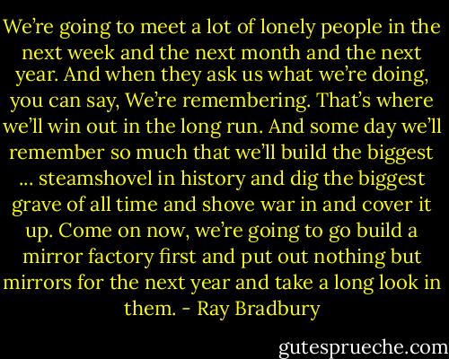 We’re going to meet a lot of lonely people in the next week and the next month and the next year. And when they ask us what we’re doing, you can say, We’re remembering. That’s where we’ll win out in the long run. And some day we’ll remember so much that we’ll build the biggest ... steamshovel in history and dig the biggest grave of all time and shove war in and cover it up. Come on now, we’re going to go build a mirror factory first and put out nothing but mirrors for the next year and take a long look in them. - Ray Bradbury