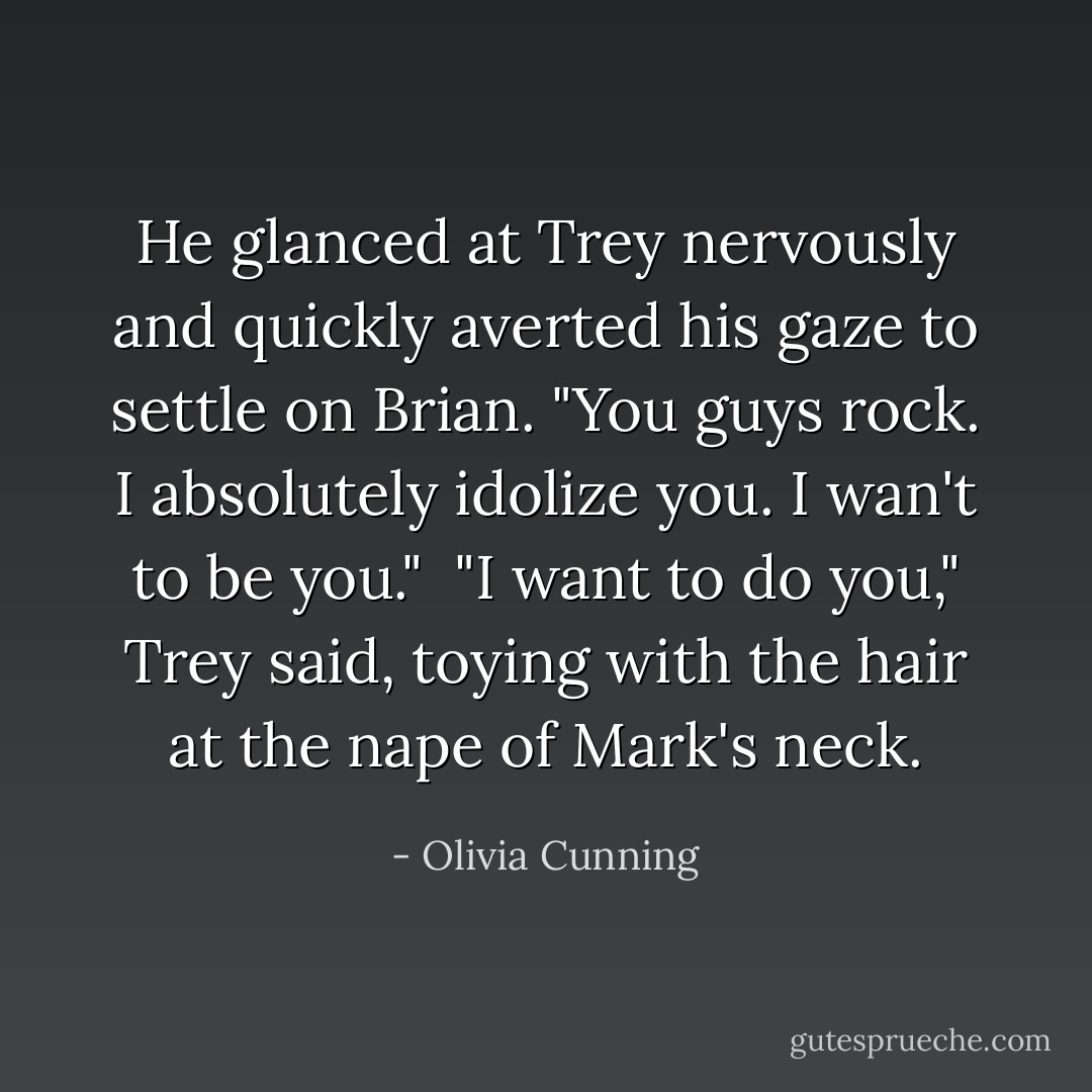 He glanced at Trey nervously and quickly averted his gaze to settle on Brian. "You guys rock. I absolutely idolize you. I wan't to <i>be</i> you."<br /><br />"I want to <i>do</i> you," Trey said, toying with the hair at the nape of Mark's neck. - Olivia Cunning