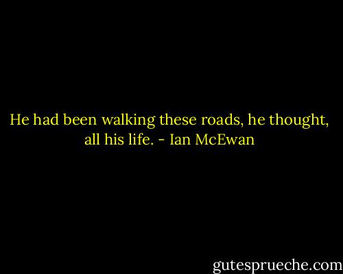 He had been walking these roads, he thought, all his life. - Ian McEwan