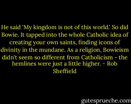 He said 'My kingdom is not of this world.' So did Bowie. It tapped into the whole Catholic idea of creating your own saints, finding icons of divinity in the mundane. As a religion, Bowieism didn't seem so different from Catholicism - the hemlines were just a little higher. - Rob Sheffield