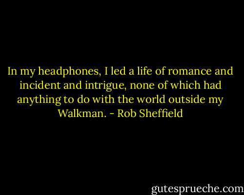 In my headphones, I led a life of romance and incident and intrigue, none of which had anything to do with the world outside my Walkman. - Rob Sheffield