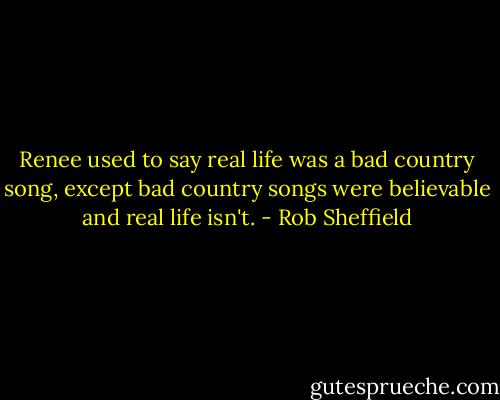 Renee used to say real life was a bad country song, except bad country songs were believable and real life isn't. - Rob Sheffield