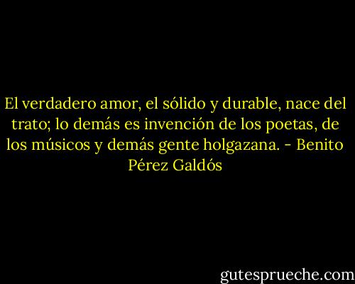El verdadero amor, el sólido y durable, nace del trato; lo demás es invención de los poetas, de los músicos y demás gente holgazana. - Benito Pérez Galdós