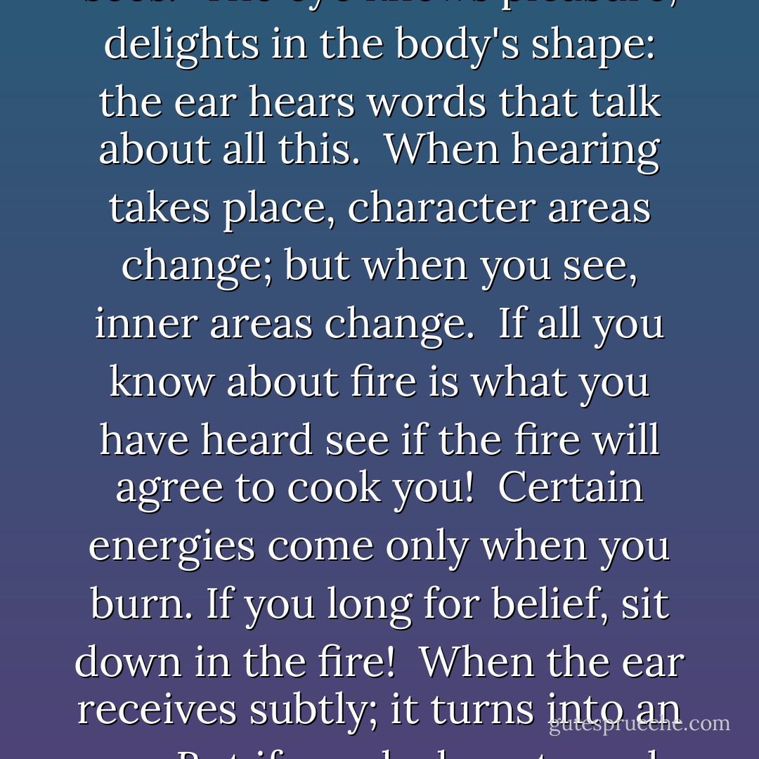 The ear participates, and helps arrange marriages;<br />the eye has already made love with what it sees.<br /><br />The eye knows pleasure, delights in the body's shape:<br />the ear hears words that talk about all this.<br /><br />When hearing takes place, character areas change;<br />but when you see, inner areas change.<br /><br />If all you know about fire is what you have heard<br />see if the fire will agree to cook you!<br /><br />Certain energies come only when you burn.<br />If you long for belief, sit down in the fire!<br /><br />When the ear receives subtly; it turns into an eye.<br />But if words do not reach the ear in the chest, nothing happens. - Rumi