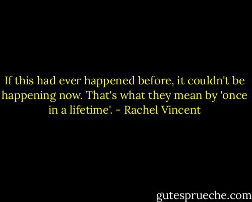 If this had ever happened before, it couldn't be happening now. That's what they mean by 'once in a lifetime'. - Rachel Vincent