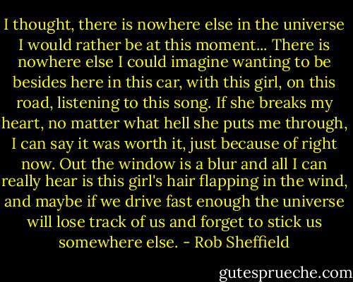 I thought, there is nowhere else in the universe I would rather be at this moment... There is nowhere else I could imagine wanting to be besides here in this car, with this girl, on this road, listening to this song. If she breaks my heart, no matter what hell she puts me through, I can say it was worth it, just because of right now. Out the window is a blur and all I can really hear is this girl's hair flapping in the wind, and maybe if we drive fast enough the universe will lose track of us and forget to stick us somewhere else. - Rob Sheffield