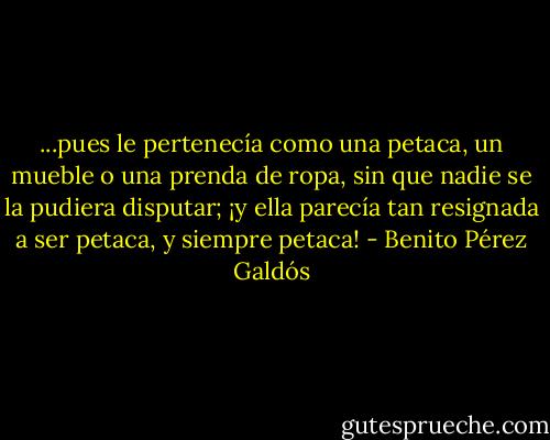 ...pues le pertenecía como una petaca, un mueble o una prenda de ropa, sin que nadie se la pudiera disputar; ¡y ella parecía tan resignada a ser petaca, y siempre petaca! - Benito Pérez Galdós