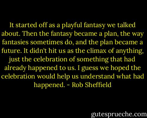 It started off as a playful fantasy we talked about. Then the fantasy became a plan, the way fantasies sometimes do, and the plan became a future. It didn't hit us as the climax of anything, just the celebration of something that had already happened to us. I guess we hoped the celebration would help us understand what had happened. - Rob Sheffield
