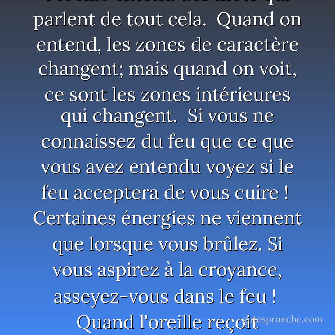 L'oreille participe, et aide à arranger les mariages;<br />l'œil a déjà fait l'amour avec ce qu'il voit.<br /><br />L'œil connaît le plaisir, se délecte de la forme du corps:<br />l'oreille entend des mots qui parlent de tout cela.<br /><br />Quand on entend, les zones de caractère changent;<br />mais quand on voit, ce sont les zones intérieures qui changent.<br /><br />Si vous ne connaissez du feu que ce que vous avez entendu<br />voyez si le feu acceptera de vous cuire !<br /><br />Certaines énergies ne viennent que lorsque vous brûlez.<br />Si vous aspirez à la croyance, asseyez-vous dans le feu !<br /><br />Quand l'oreille reçoit subtilement ; elle se transforme en œil.<br />Mais si les mots ne parviennent pas à l'oreille dans la poitrine, il ne se passe rien. - Rumi