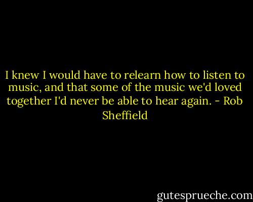I knew I would have to relearn how to listen to music, and that some of the music we'd loved together I'd never be able to hear again. - Rob Sheffield