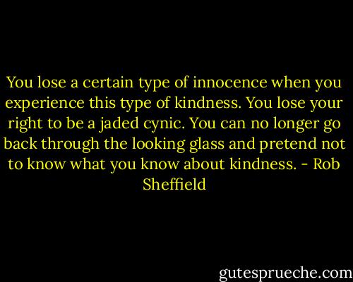 You lose a certain type of innocence when you experience this type of kindness. You lose your right to be a jaded cynic. You can no longer go back through the looking glass and pretend not to know what you know about kindness. - Rob Sheffield