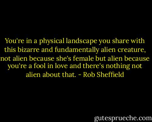 You're in a physical landscape you share with this bizarre and fundamentally alien creature, not alien because she's female but alien because you're a fool in love and there's nothing not alien about that. - Rob Sheffield