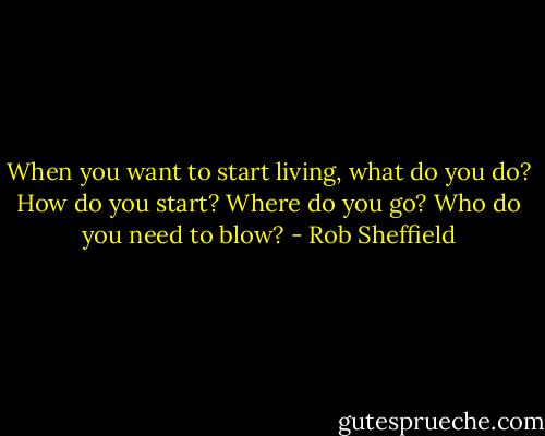 When you want to start living, what do you do? How do you start? Where do you go? Who do you need to blow? - Rob Sheffield