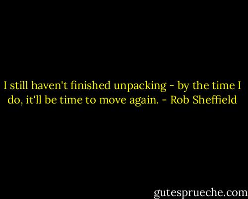 I still haven't finished unpacking - by the time I do, it'll be time to move again. - Rob Sheffield