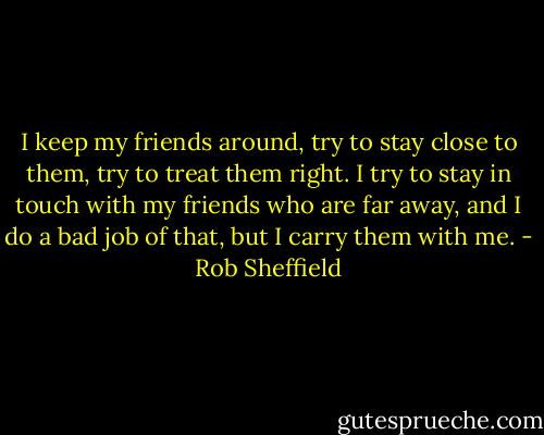 I keep my friends around, try to stay close to them, try to treat them right. I try to stay in touch with my friends who are far away, and I do a bad job of that, but I carry them with me. - Rob Sheffield