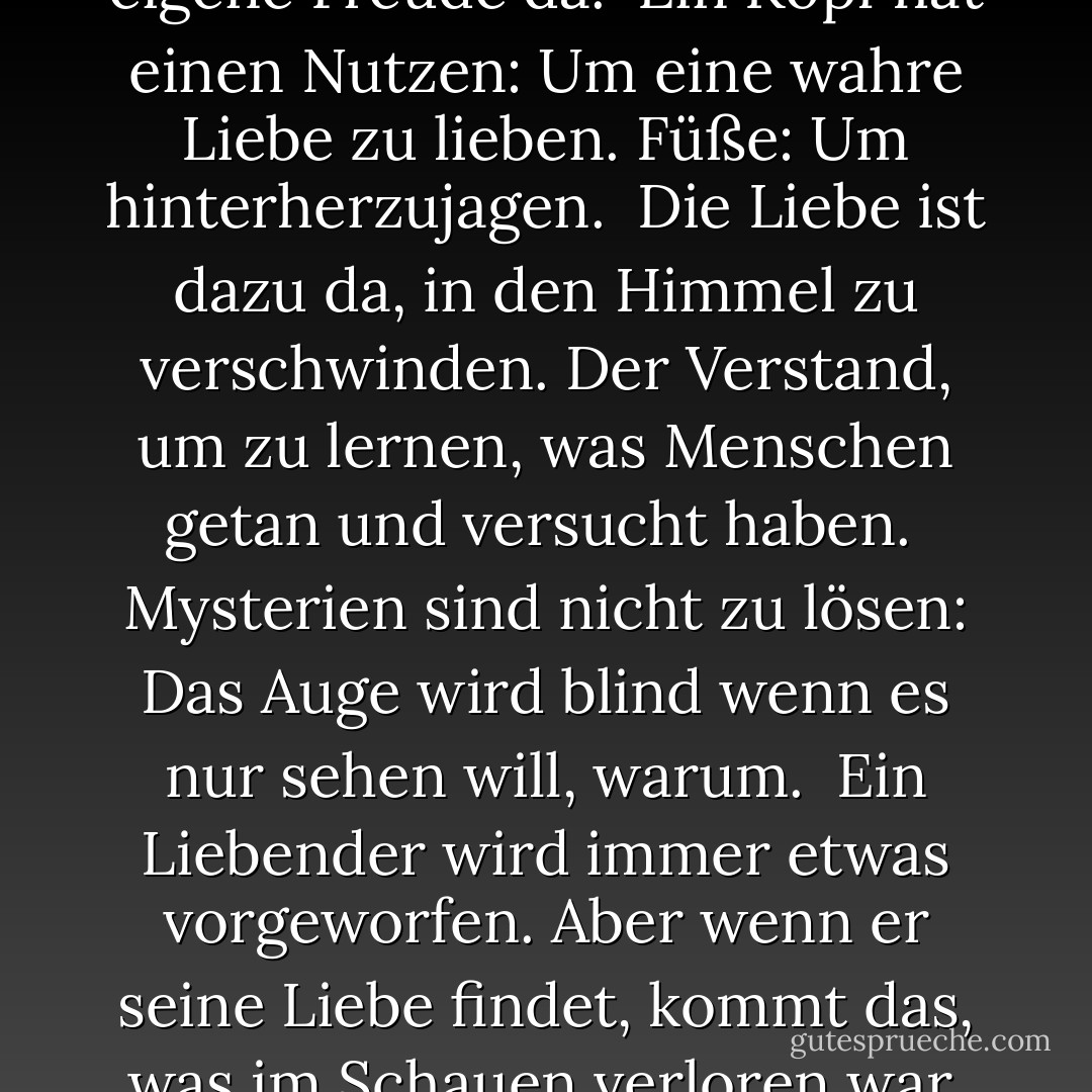 Ein Auge ist dazu da, Dinge zu sehen.<br />Die Seele ist für ihre eigene Freude da.<br /><br />Ein Kopf hat einen Nutzen: Um eine wahre Liebe zu lieben.<br />Füße: Um hinterherzujagen.<br /><br />Die Liebe ist dazu da, in den Himmel zu verschwinden. Der Verstand,<br />um zu lernen, was Menschen getan und versucht haben.<br /><br />Mysterien sind nicht zu lösen: Das Auge wird blind<br />wenn es nur sehen will, warum.<br /><br />Ein Liebender wird immer etwas vorgeworfen.<br />Aber wenn er seine Liebe findet, kommt das, was<br />im Schauen verloren war, ganz verändert zurück. - Rumi<