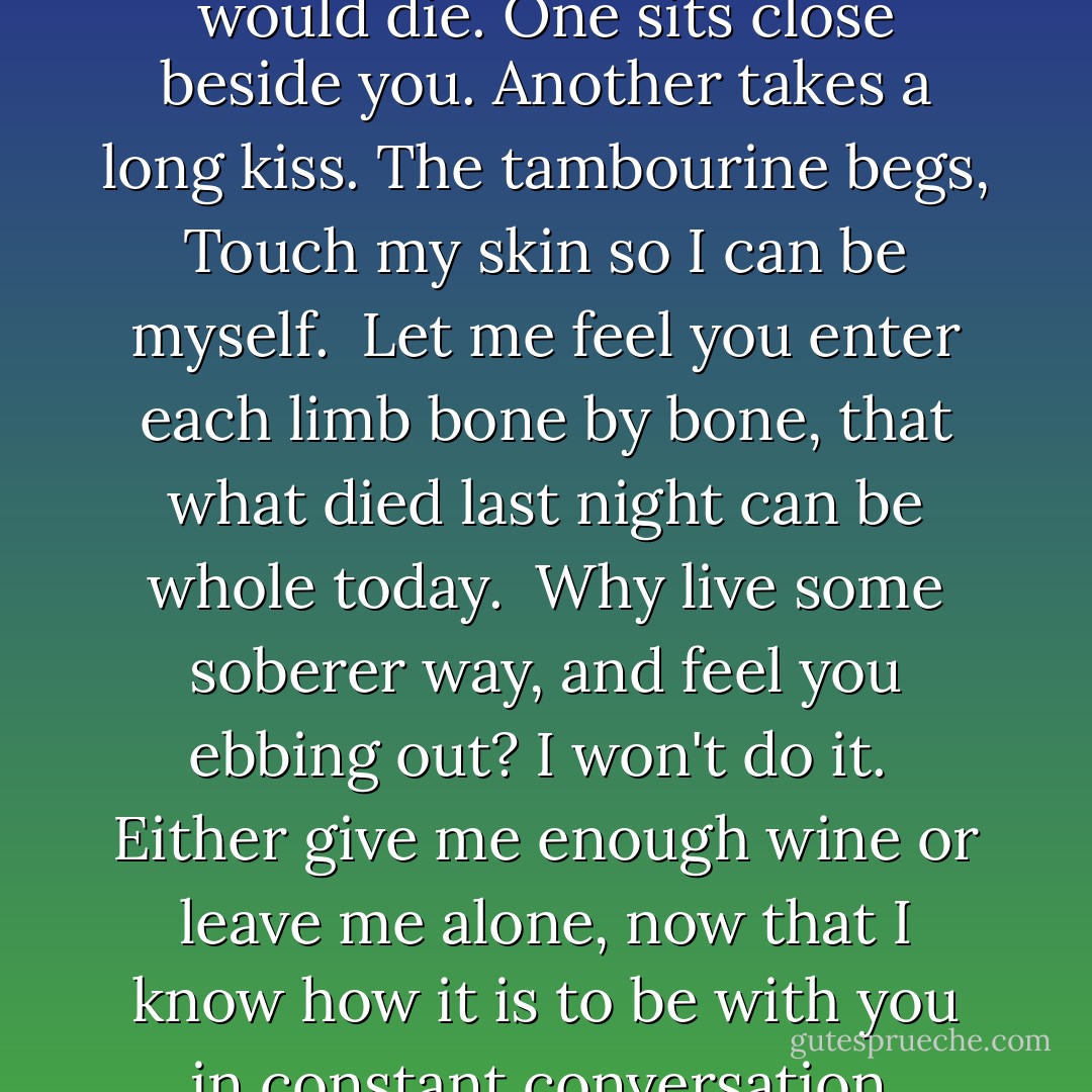 Without you the instruments would die.<br />One sits close beside you. Another takes a long kiss.<br />The tambourine begs, Touch my skin so I can be myself.<br /><br />Let me feel you enter each limb bone by bone,<br />that what died last night can be whole today.<br /><br />Why live some soberer way, and feel you ebbing out?<br />I won't do it.<br /><br />Either give me enough wine or leave me alone,<br />now that I know how it is<br />to be with you in constant conversation. - Rumi
