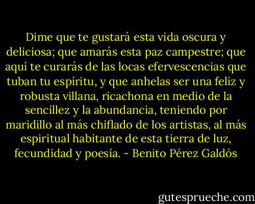 Dime que te gustará esta vida oscura y deliciosa; que amarás esta paz campestre; que aquí te curarás de las locas efervescencias que tuban tu espíritu, y que anhelas ser una feliz y robusta villana, ricachona en medio de la sencillez y la abundancia, teniendo por maridillo al más chiflado de los artistas, al más espiritual habitante de esta tierra de luz, fecundidad y poesía. - Benito Pérez Galdós
