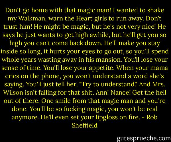 Don't go home with that magic man! I wanted to shake my Walkman, warn the Heart girls to run away. Don't trust him! He might be magic, but he's not very nice! He says he just wants to get high awhile, but he'll get you so high you can't come back down. He'll make you stay inside so long, it hurts your eyes to go out, so you'll spend whole years wasting away in his mansion. You'll lose your sense of time. You'll lose your appetite. When your mama cries on the phone, you won't understand a word she's saying. You'll just tell her, "Try to understand." And Mrs. Wilson isn't falling for that shit. Ann! Nance! Get the hell out of there. One smile from that magic man and you're done. You'll be so fucking magic, you won't be real anymore. He'll even set your lipgloss on fire. - Rob Sheffield