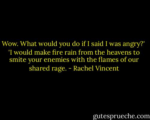 Wow. What would you do if I said I was angry?'<br /><br />'I would make fire rain from the heavens to smite your enemies with the flames of our shared rage. - Rachel Vincent
