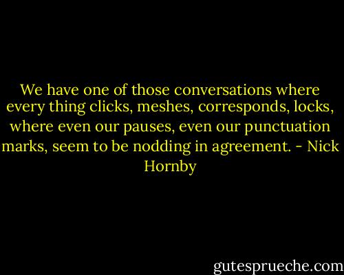 We have one of those conversations where every thing clicks, meshes, corresponds, locks, where even our pauses, even our punctuation marks, seem to be nodding in agreement. - Nick Hornby