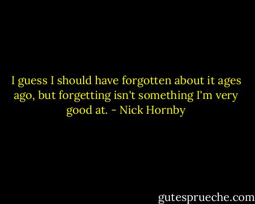 I guess I should have forgotten about it ages ago, but forgetting isn't something I'm very good at. - Nick Hornby