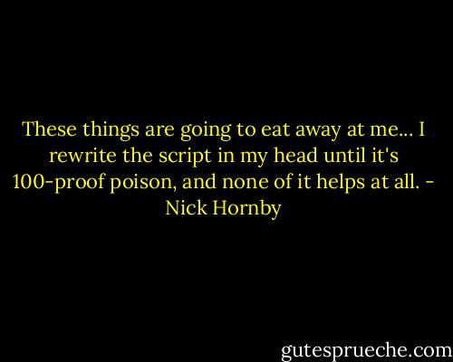 These things are going to eat away at me... I rewrite the script in my head until it's 100-proof poison, and none of it helps at all. - Nick Hornby