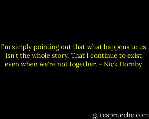 I'm simply pointing out that what happens to us isn't the whole story. That I continue to exist even when we're not together. - Nick Hornby