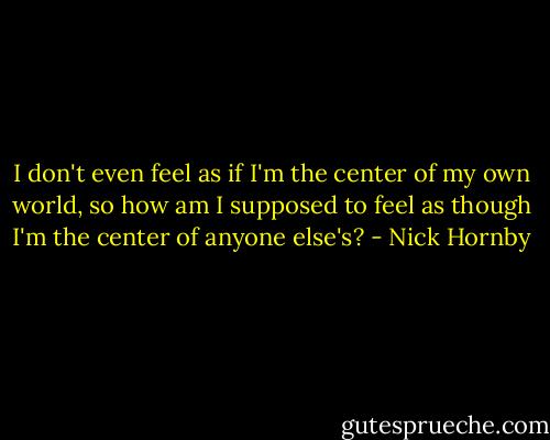 I don't even feel as if I'm the center of my own world, so how am I supposed to feel as though I'm the center of anyone else's? - Nick Hornby