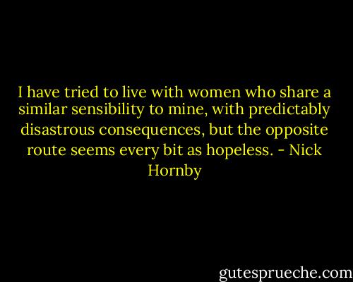 I have tried to live with women who share a similar sensibility to mine, with predictably disastrous consequences, but the opposite route seems every bit as hopeless. - Nick Hornby