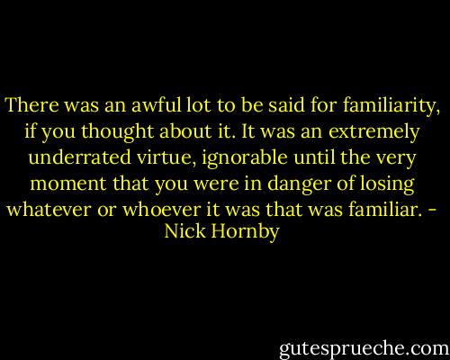 There was an awful lot to be said for familiarity, if you thought about it. It was an extremely underrated virtue, ignorable until the very moment that you were in danger of losing whatever or whoever it was that was familiar. - Nick Hornby