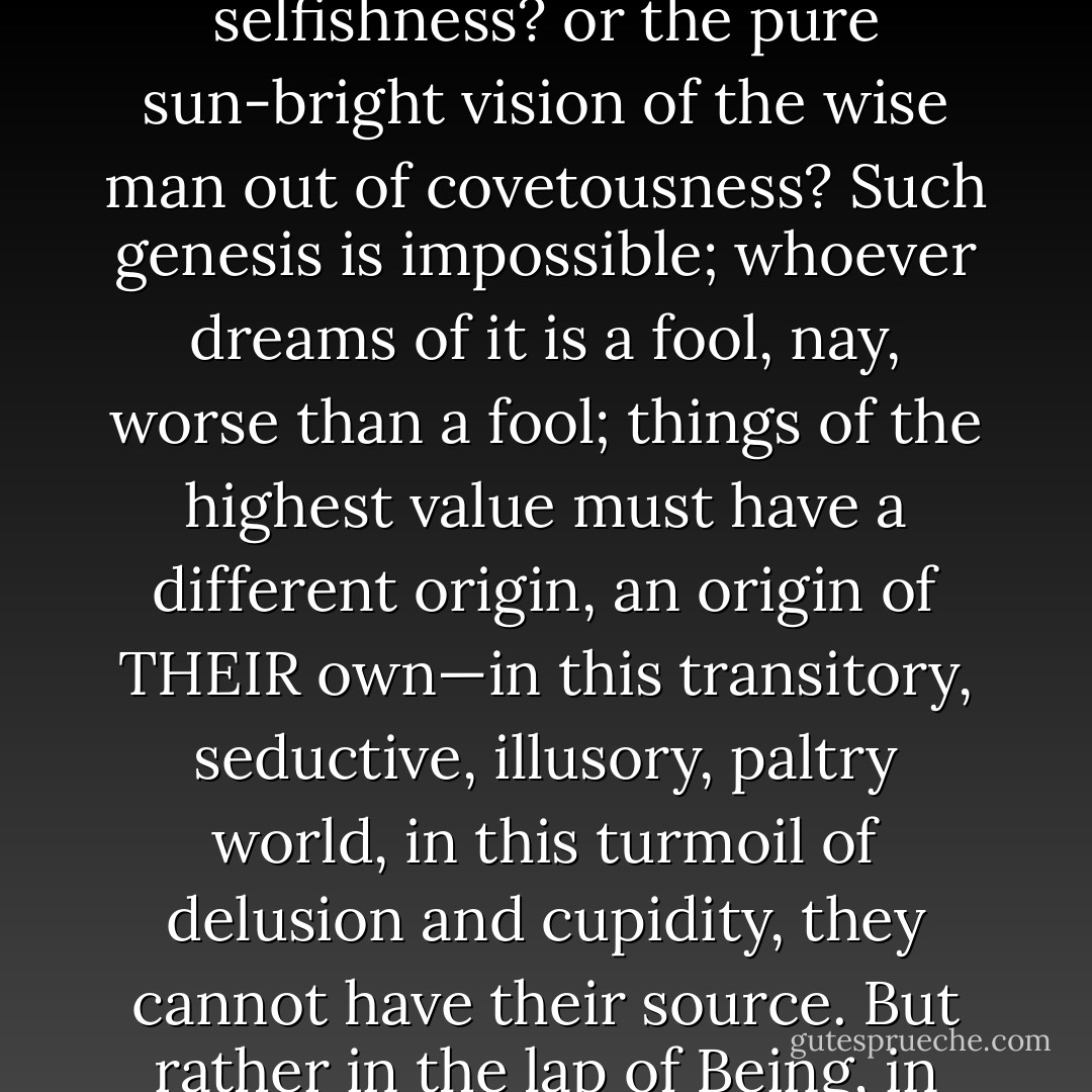 2. "HOW COULD anything originate out of its opposite? For example, truth out of error? or the Will to Truth out of the will to deception? or the generous deed out of selfishness? or the pure sun-bright vision of the wise man out of covetousness? Such genesis is impossible; whoever dreams of it is a fool, nay, worse than a fool; things of the highest value must have a different origin, an origin of THEIR own—in this transitory, seductive, illusory, paltry world, in this turmoil of delusion and cupidity, they cannot have their source. But rather in the lap of Being, in the intransitory, in the concealed God, in the 'Thing-in-itself— THERE must be their source, and nowhere else!"— - Friedrich Nietzsche