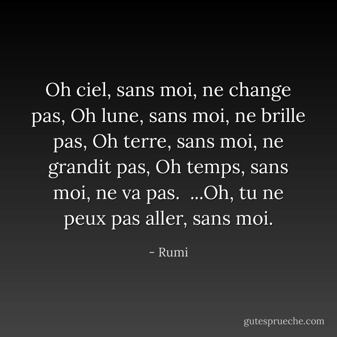 Oh ciel, sans moi, ne change pas,<br />Oh lune, sans moi, ne brille pas,<br />Oh terre, sans moi, ne grandit pas,<br />Oh temps, sans moi, ne va pas.<br /><br />...Oh, tu ne peux pas aller, sans moi. - Rumi