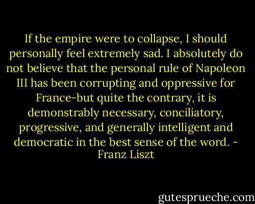 If the empire were to collapse, I should personally feel extremely sad. I absolutely do not believe that the personal rule of Napoleon III has been corrupting and oppressive for France-but quite the contrary, it is demonstrably necessary, conciliatory, progressive, and generally intelligent and democratic in the best sense of the word. - Franz Liszt