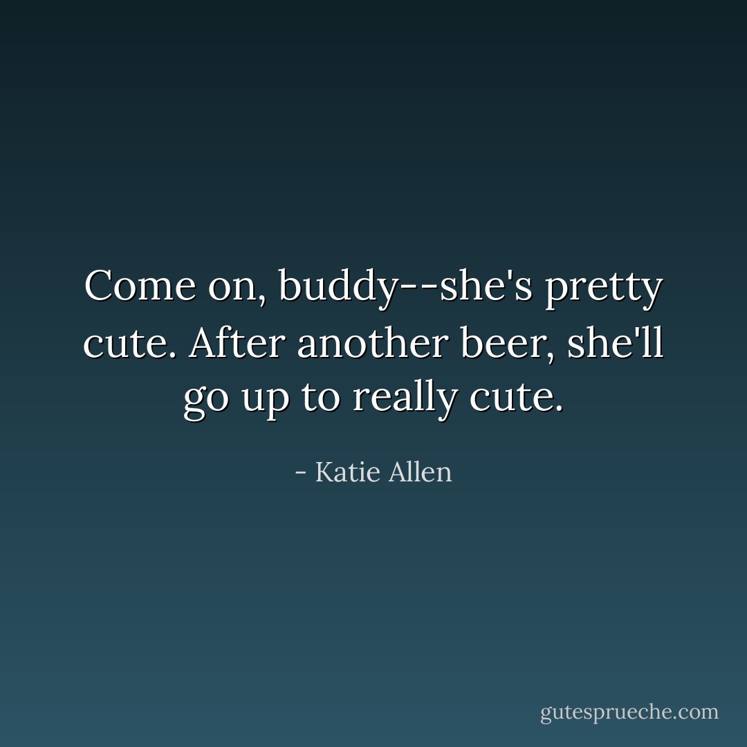 Come on, buddy--she's pretty cute. After another beer, she'll go up to <i>really</i> cute. - Katie Allen