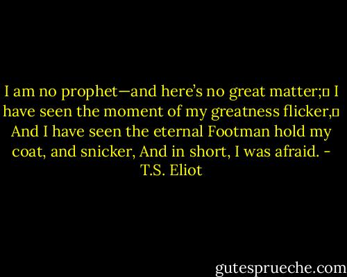 I am no prophet—and here’s no great matter;	<br />I have seen the moment of my greatness flicker,	<br />And I have seen the eternal Footman hold my coat, and snicker,<br />And in short, I was afraid. - T.S. Eliot