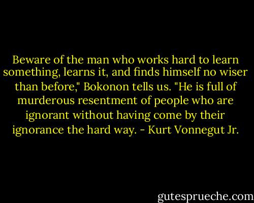 Beware of the man who works hard to learn something, learns it, and finds himself no wiser than before," Bokonon tells us. "He is full of murderous resentment of people who are ignorant without having come by their ignorance the hard way. - Kurt Vonnegut Jr.