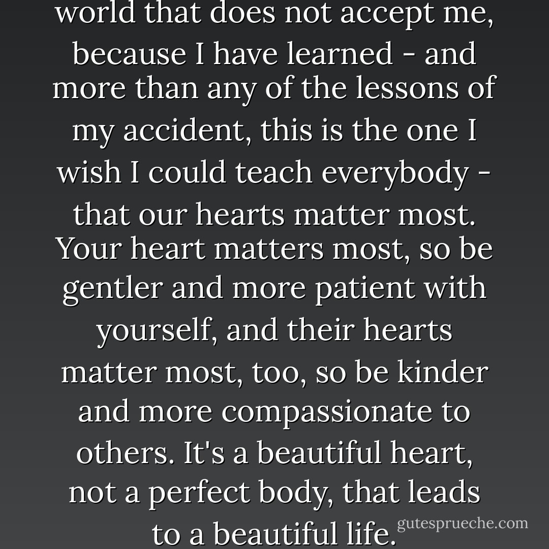 I have accepted myself in a world that does not accept me, because I have learned - and more than any of the lessons of my accident, this is the one I wish I could teach everybody - that our hearts matter most. Your heart matters most, so be gentler and more patient with yourself, and their hearts matter most, too, so be kinder and more compassionate to others. It's a beautiful heart, not a perfect body, that leads to a beautiful life. - Stephanie Nielson