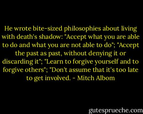 He wrote bite-sized philosophies about living with death's shadow: "Accept what you are able to do and what you are not able to do"; "Accept the past as past, without denying it or discarding it"; "Learn to forgive yourself and to forgive others"; "Don't assume that it's too late to get involved. - Mitch Albom