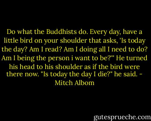 Do what the Buddhists do. Every day, have a little bird on your shoulder that asks, 'Is today the day? Am I read? Am I doing all I need to do? Am I being the person i want to be?'" He turned his head to his shoulder as if the bird were there now. "Is today the day I die?" he said. - Mitch Albom