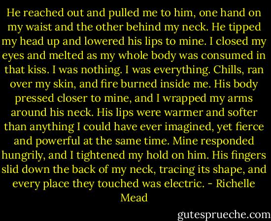 He reached out and pulled me to him, one hand on my waist and the other behind my neck. He tipped my head up and lowered his lips to mine. I closed my eyes and melted as my whole body was consumed in that kiss. I was nothing. I was everything. Chills, ran over my skin, and fire burned inside me. His body pressed closer to mine, and I wrapped my arms around his neck. His lips were warmer and softer than anything I could have ever imagined, yet fierce and powerful at the same time. Mine responded hungrily, and I tightened my hold on him. His fingers slid down the back of my neck, tracing its shape, and every place they touched was electric. - Richelle Mead