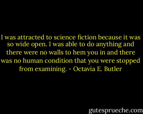 I was attracted to science fiction because it was so wide open. I was able to do anything and there were no walls to hem you in and there was no human condition that you were stopped from examining. - Octavia E. Butler