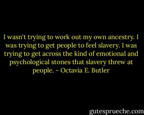 I wasn't trying to work out my own ancestry. I was trying to get people to feel slavery. I was trying to get across the kind of emotional and psychological stones that slavery threw at people. - Octavia E. Butler