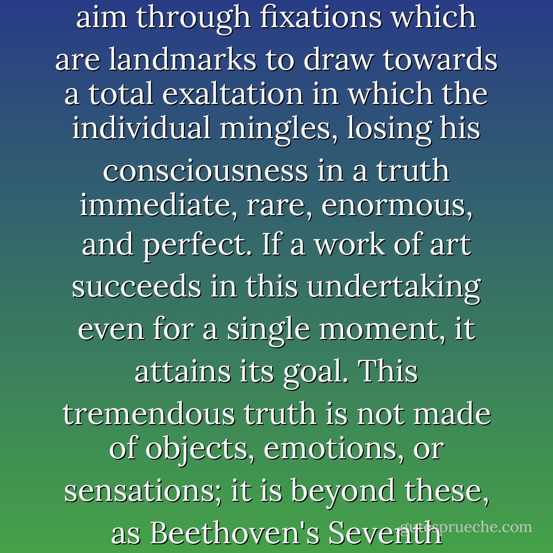 Art, and above all, music has a fundamental function, which is to catalyze the sublimation that it can bring about through all means of expression. It must aim through fixations which are landmarks to draw towards a total exaltation in which the individual mingles, losing his consciousness in a truth immediate, rare, enormous, and perfect. If a work<br />of art succeeds in this undertaking even for a single moment, it attains its goal. This tremendous truth is not made of objects, emotions, or sensations; it is beyond these, as Beethoven's Seventh Symphony is beyond music. This is why art can lead to realms that religion still occupies for some people. - Iannis Xenakis