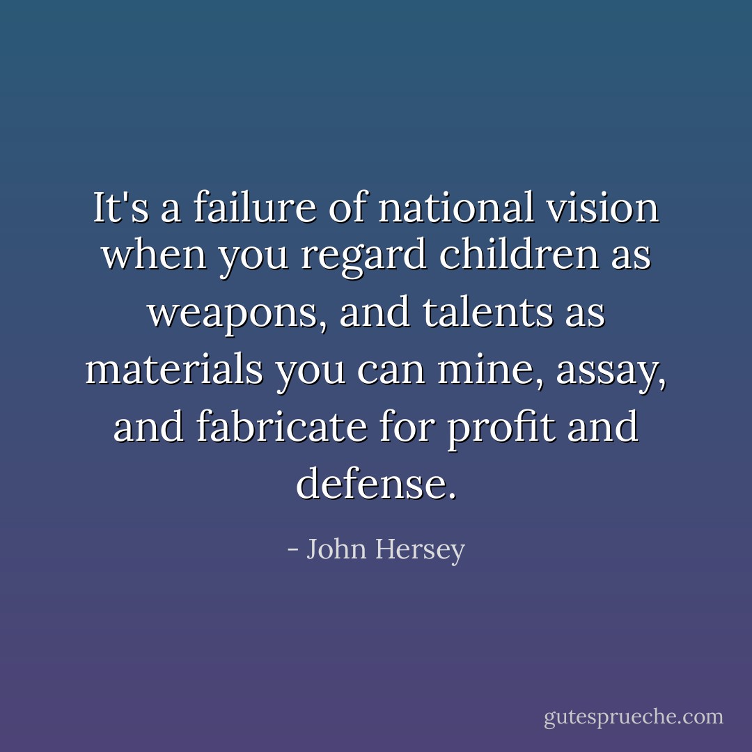 It's a failure of national vision when you regard children as weapons, and talents as materials you can mine, assay, and fabricate for profit and defense. - John Hersey