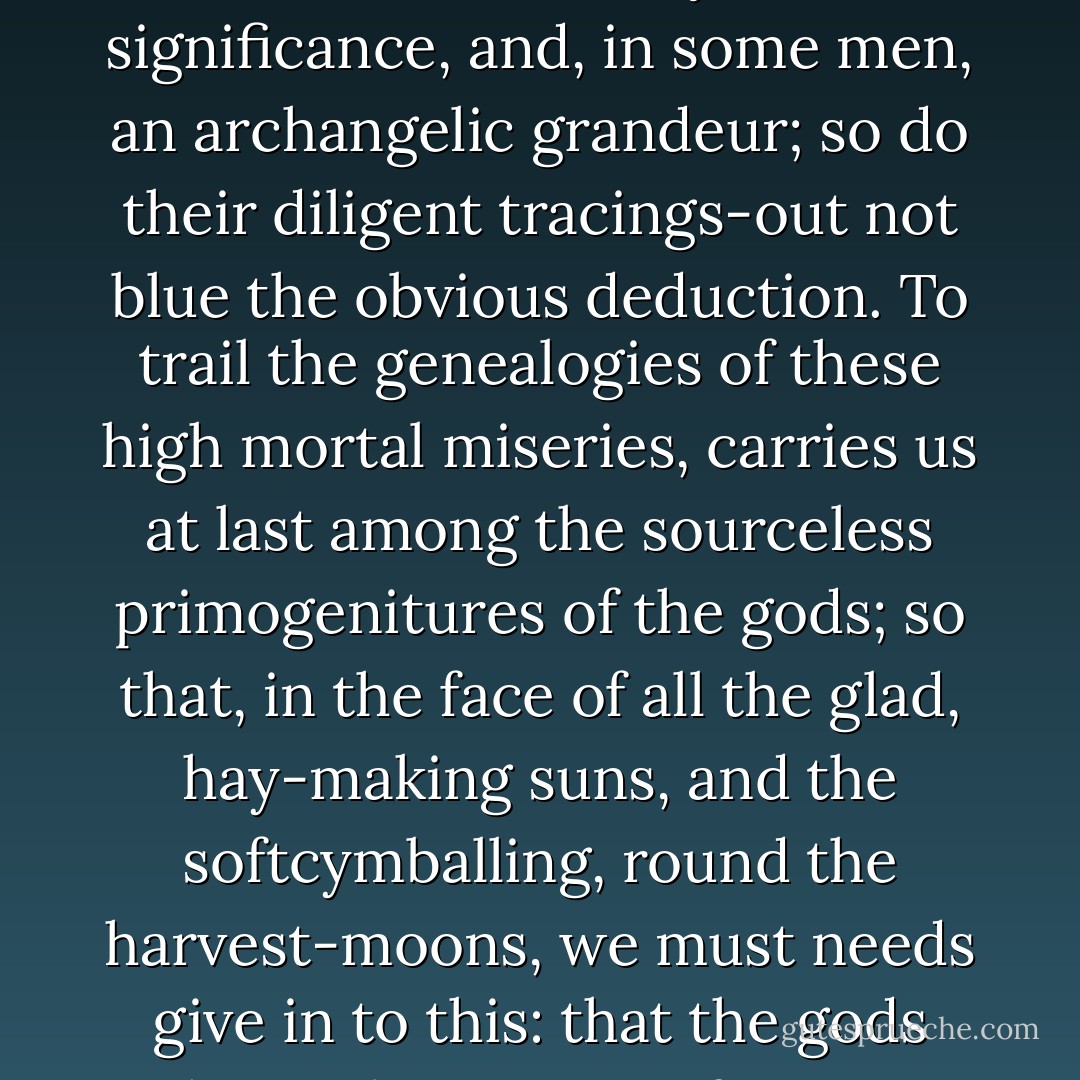 For, thought Ahab, while even the highest earthly felicities ever have a certain unsignifying pettiness lurking in them, but, at bottom, all heartwoes, a mystic significance, and, in some men, an archangelic grandeur; so do their diligent tracings-out not blue the obvious deduction. To trail the genealogies of these high mortal miseries, carries us at last among the sourceless primogenitures of the gods; so that, in the face of all the glad, hay-making suns, and the softcymballing, round the harvest-moons, we must needs give in to this: that the gods themselves are not for ever glad. The ineffaceable, sad birth-mark in the brow of man, is but the stamp of sorrow in the signers. - Herman Melville