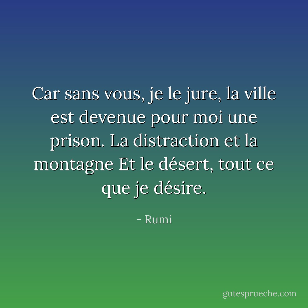 Car sans vous, je le jure, la ville<br />est devenue pour moi une prison.<br />La distraction et la montagne<br />Et le désert, tout ce que je désire. - Rumi